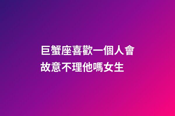 巨蟹座喜歡一個人會故意不理他嗎女生-第1張-星座運勢-玄機派