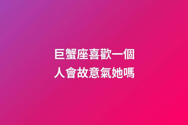 巨蟹座喜歡一個人會故意氣她嗎-第1張-星座運勢-玄機派