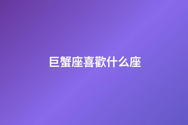 巨蟹座喜歡什么座-第1張-星座運勢-玄機派