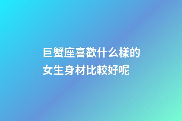 巨蟹座喜歡什么樣的女生身材比較好呢