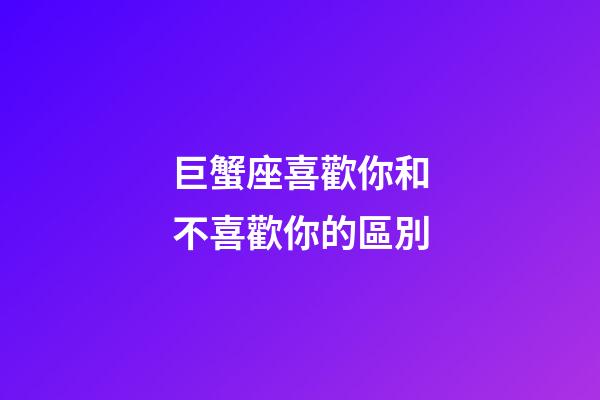 巨蟹座喜歡你和不喜歡你的區別-第1張-星座運勢-玄機派