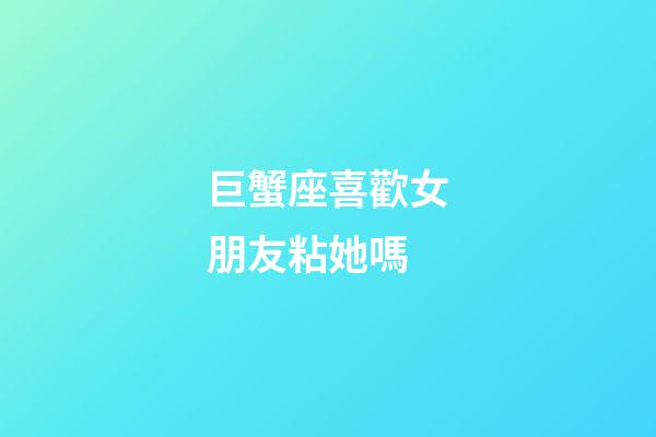 巨蟹座喜歡女朋友粘她嗎-第1張-星座運勢-玄機派