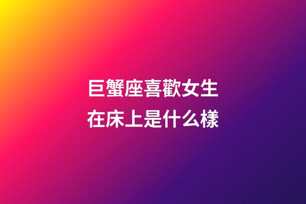 巨蟹座喜歡女生在床上是什么樣-第1張-星座運勢-玄機派