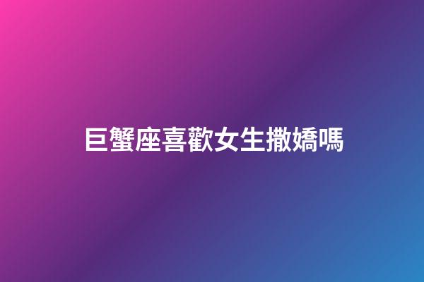 巨蟹座喜歡女生撒嬌嗎-第1張-星座運勢-玄機派