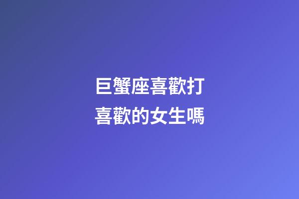 巨蟹座喜歡打喜歡的女生嗎-第1張-星座運勢-玄機派