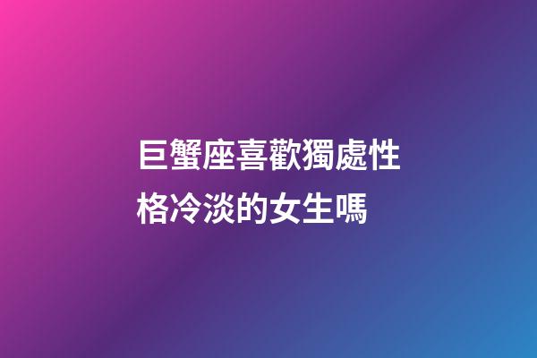 巨蟹座喜歡獨處性格冷淡的女生嗎-第1張-星座運勢-玄機派
