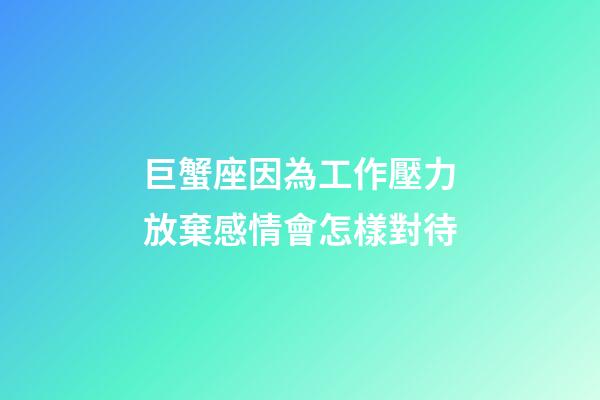 巨蟹座因為工作壓力放棄感情會怎樣對待
