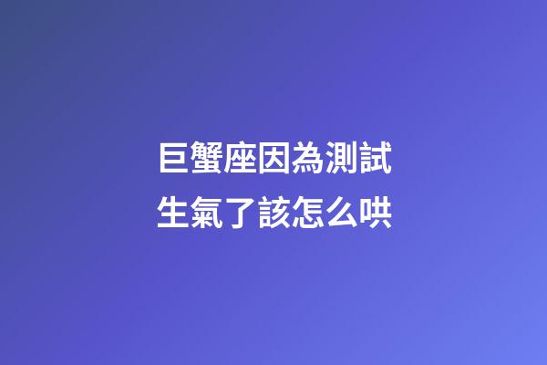 巨蟹座因為測試生氣了該怎么哄-第1張-星座運勢-玄機派