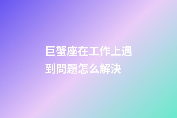 巨蟹座在工作上遇到問題怎么解決-第1張-星座運勢-玄機派