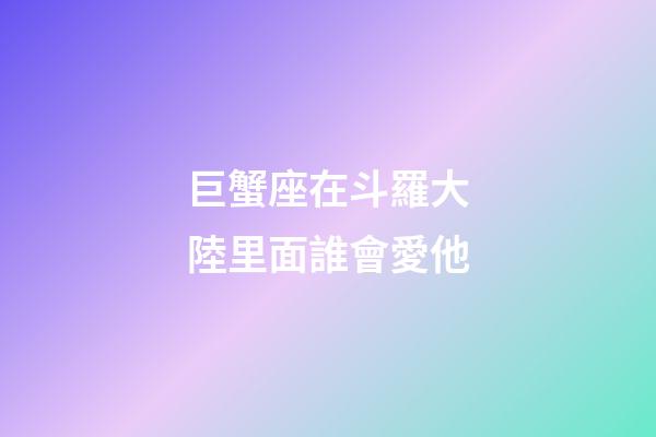 巨蟹座在斗羅大陸里面誰會愛他