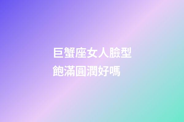 巨蟹座女人臉型飽滿圓潤好嗎-第1張-星座運勢-玄機派