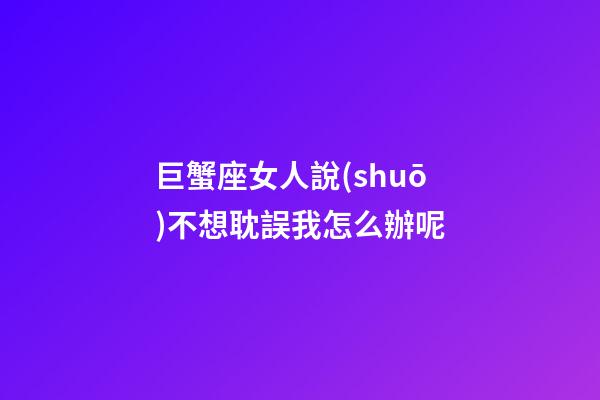 巨蟹座女人說(shuō)不想耽誤我怎么辦呢