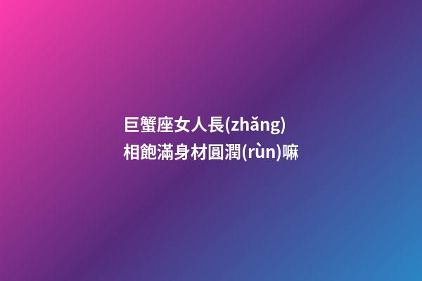 巨蟹座女人長(zhǎng)相飽滿身材圓潤(rùn)嘛