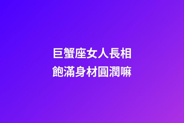 巨蟹座女人長相飽滿身材圓潤嘛