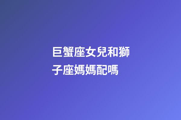 巨蟹座女兒和獅子座媽媽配嗎-第1張-星座運勢-玄機派