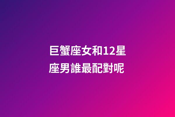 巨蟹座女和12星座男誰最配對呢-第1張-星座運(yùn)勢-玄機(jī)派