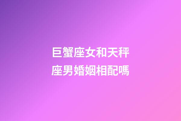 巨蟹座女和天秤座男婚姻相配嗎-第1張-星座運勢-玄機派