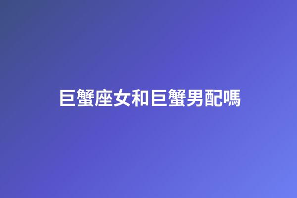 巨蟹座女和巨蟹男配嗎-第1張-星座運勢-玄機派