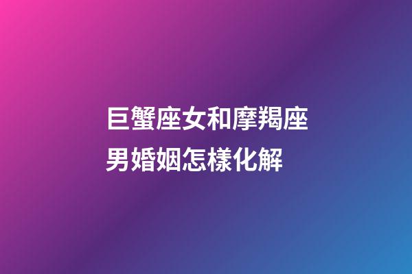 巨蟹座女和摩羯座男婚姻怎樣化解-第1張-星座運勢-玄機派