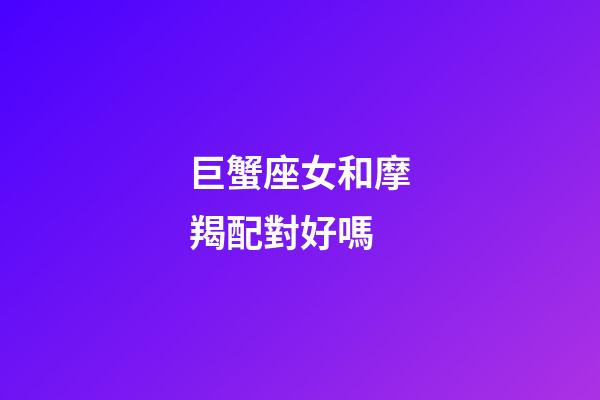 巨蟹座女和摩羯配對好嗎-第1張-星座運勢-玄機派