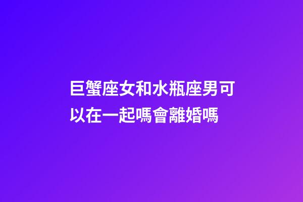巨蟹座女和水瓶座男可以在一起嗎會離婚嗎