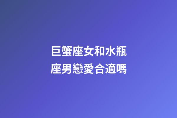 巨蟹座女和水瓶座男戀愛合適嗎-第1張-星座運勢-玄機派