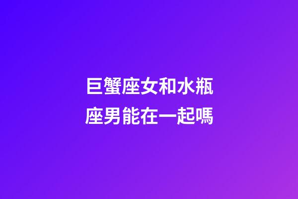 巨蟹座女和水瓶座男能在一起嗎-第1張-星座運勢-玄機派