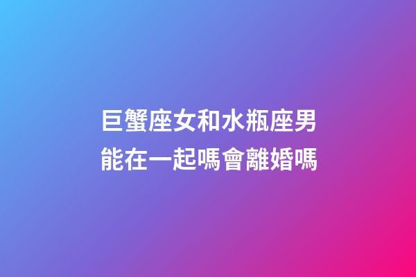 巨蟹座女和水瓶座男能在一起嗎會離婚嗎-第1張-星座運勢-玄機派
