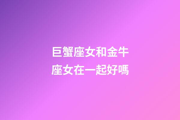 巨蟹座女和金牛座女在一起好嗎-第1張-星座運勢-玄機派