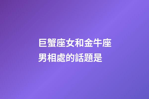 巨蟹座女和金牛座男相處的話題是-第1張-星座運勢-玄機派