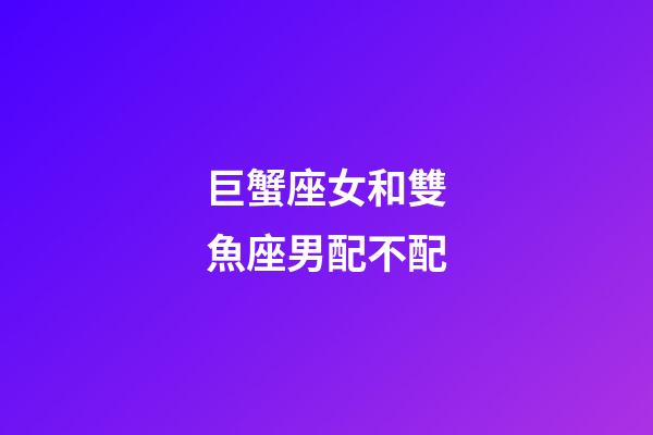 巨蟹座女和雙魚座男配不配-第1張-星座運勢-玄機派