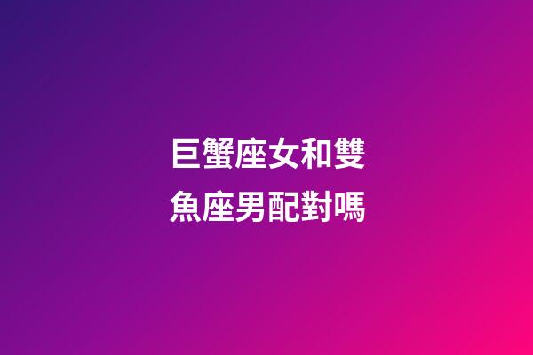 巨蟹座女和雙魚座男配對嗎-第1張-星座運勢-玄機派