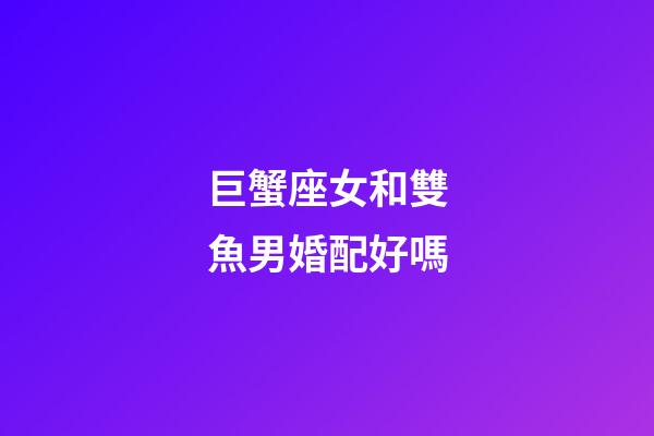 巨蟹座女和雙魚男婚配好嗎-第1張-星座運勢-玄機派
