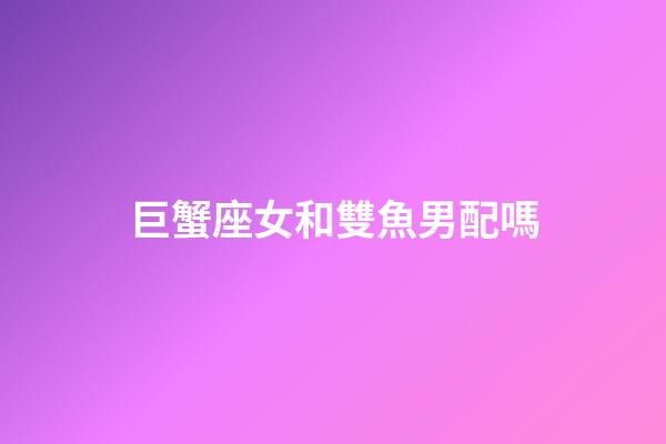 巨蟹座女和雙魚男配嗎-第1張-星座運勢-玄機派