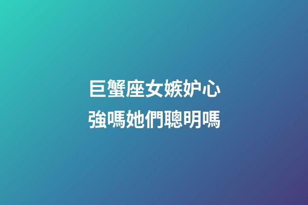 巨蟹座女嫉妒心強嗎她們聰明嗎-第1張-星座運勢-玄機派