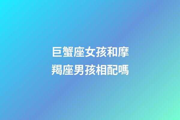 巨蟹座女孩和摩羯座男孩相配嗎-第1張-星座運勢-玄機派