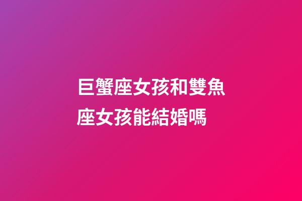 巨蟹座女孩和雙魚座女孩能結婚嗎-第1張-星座運勢-玄機派