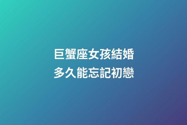 巨蟹座女孩結婚多久能忘記初戀-第1張-星座運勢-玄機派