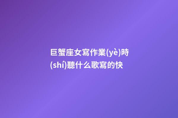 巨蟹座女寫作業(yè)時(shí)聽什么歌寫的快