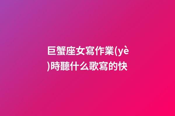 巨蟹座女寫作業(yè)時聽什么歌寫的快-第1張-星座運勢-玄機派