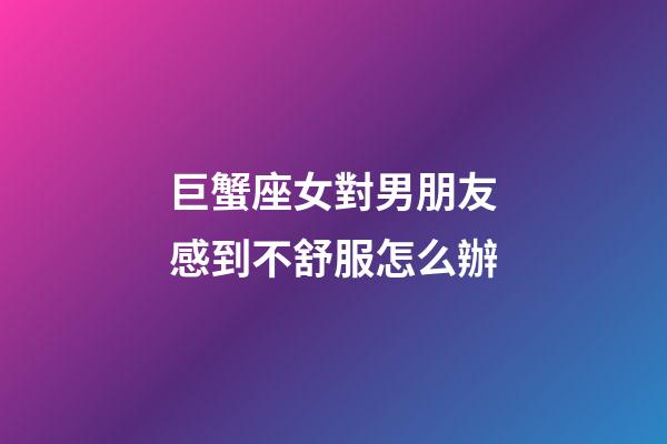巨蟹座女對男朋友感到不舒服怎么辦-第1張-星座運勢-玄機派