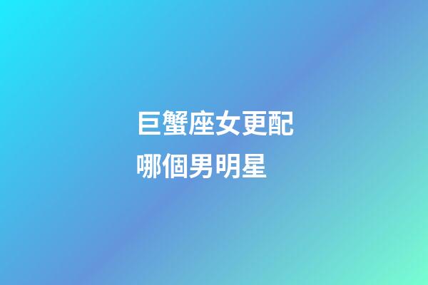 巨蟹座女更配哪個男明星-第1張-星座運勢-玄機派
