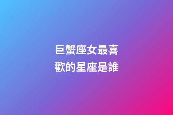 巨蟹座女最喜歡的星座是誰-第1張-星座運勢-玄機派