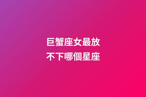 巨蟹座女最放不下哪個星座-第1張-星座運(yùn)勢-玄機(jī)派