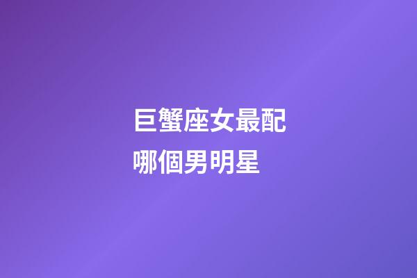 巨蟹座女最配哪個男明星-第1張-星座運勢-玄機派