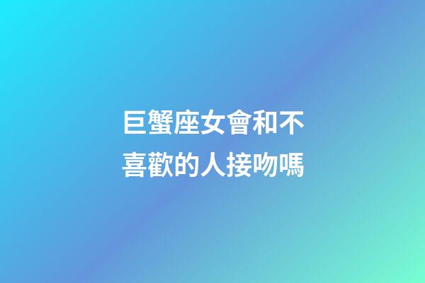 巨蟹座女會和不喜歡的人接吻嗎-第1張-星座運勢-玄機派