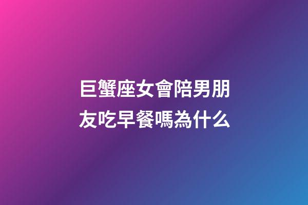 巨蟹座女會陪男朋友吃早餐嗎為什么