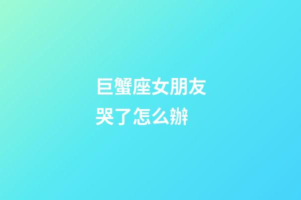 巨蟹座女朋友哭了怎么辦-第1張-星座運勢-玄機派