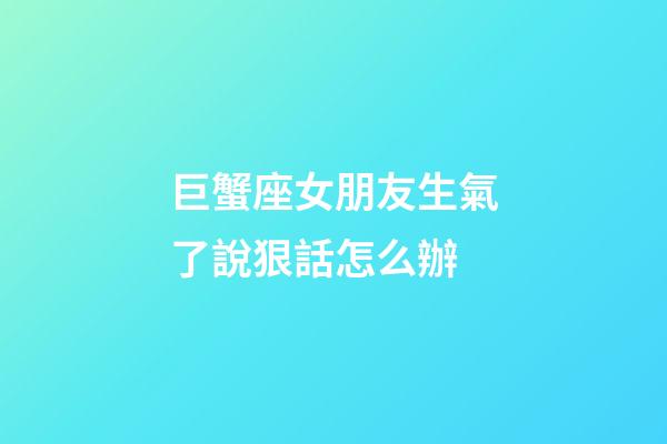 巨蟹座女朋友生氣了說狠話怎么辦-第1張-星座運勢-玄機派