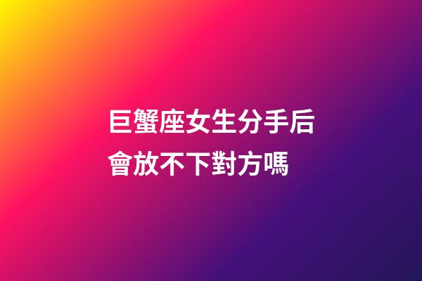 巨蟹座女生分手后會放不下對方嗎-第1張-星座運勢-玄機派